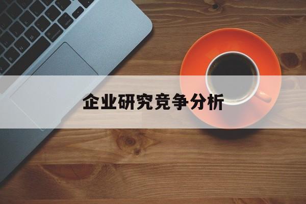 企业研究竞争分析(企业竞争力研究方法)大同市
